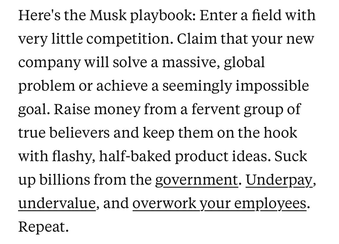 Here's the Musk playbook: Enter a field with very little competition. Claim that your new company will solve a massive, global problem or achieve a seemingly impossible goal. Raise money from a fervent group of true believers and keep them on the hook with flashy, half-baked product ideas. Suck up billions from the government. Underpay, undervalue, and overwork your employees. Repeat.
