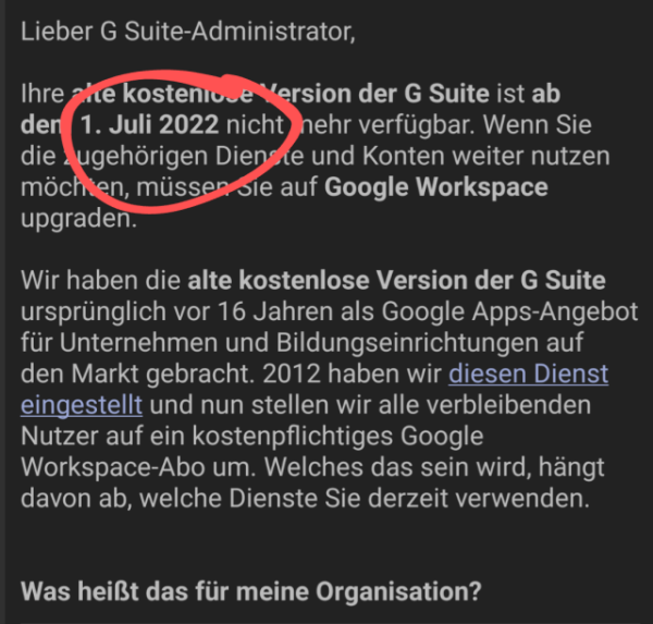 Auszug aus einer Mail von Google: Ihre alte kostenlose Version der G Suite ist ab dem 1. Juli 2022 nicht mehr verfügbar. Wenn Sie die zugehörigen Dienste und Konten weiter nutzen möchten, müssen Sie auf Google Workspace upgraden.

Wir haben die alte kostenlose Version der G Suite ursprünglich vor 16 Jahren als Google Apps-Angebot für Unternehmen und Bildungseinrichtungen auf den Markt gebracht. 2012 haben wir diesen Dienst eingestellt und nun stellen wir alle verbleibenden Nutzer auf ein kostenpflichtiges Google Workspace-Abo um. Welches das sein wird, hängt davon ab, welche Dienste Sie derzeit verwenden.